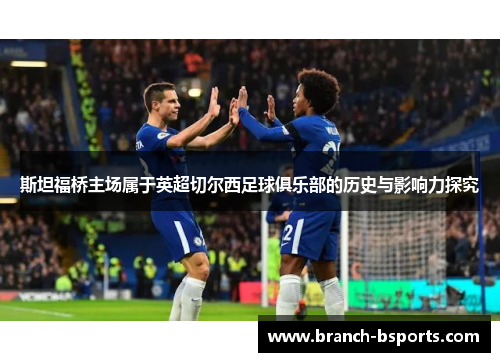 斯坦福桥主场属于英超切尔西足球俱乐部的历史与影响力探究 斯坦福桥主场属于英超切尔西足球俱乐部的历史与影响力探究