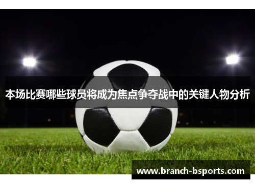 本场比赛哪些球员将成为焦点争夺战中的关键人物分析 本场比赛哪些球员将成为焦点争夺战中的关键人物分析