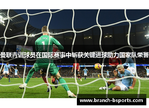 曼联青训球员在国际赛事中斩获关键进球助力国家队荣誉 曼联青训球员在国际赛事中斩获关键进球助力国家队荣誉