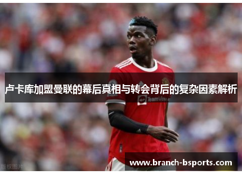 卢卡库加盟曼联的幕后真相与转会背后的复杂因素解析 卢卡库加盟曼联的幕后真相与转会背后的复杂因素解析