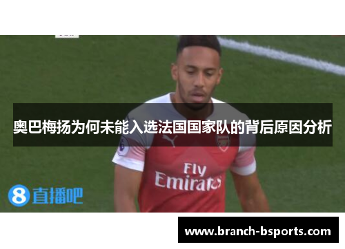 奥巴梅扬为何未能入选法国国家队的背后原因分析 奥巴梅扬为何未能入选法国国家队的背后原因分析