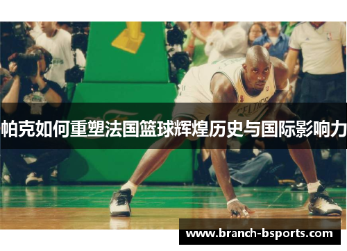 帕克如何重塑法国篮球辉煌历史与国际影响力 帕克如何重塑法国篮球辉煌历史与国际影响力