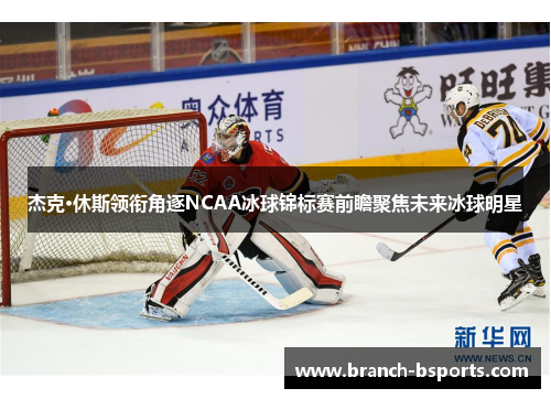 杰克·休斯领衔角逐NCAA冰球锦标赛前瞻聚焦未来冰球明星