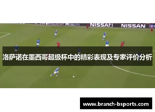 洛萨诺在墨西哥超级杯中的精彩表现及专家评价分析 洛萨诺在墨西哥超级杯中的精彩表现及专家评价分析