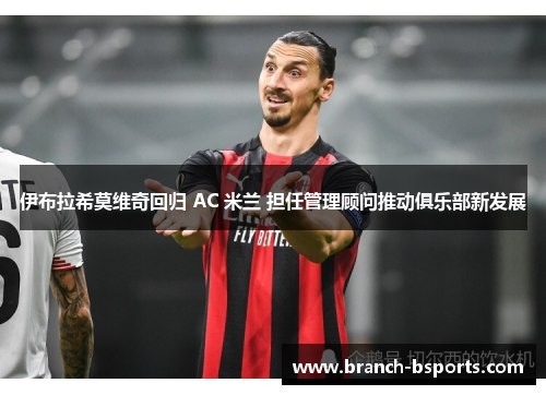 伊布拉希莫维奇回归 AC 米兰 担任管理顾问推动俱乐部新发展 伊布拉希莫维奇回归 AC 米兰 担任管理顾问推动俱乐部新发展