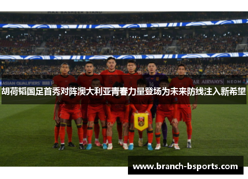 胡荷韬国足首秀对阵澳大利亚青春力量登场为未来防线注入新希望 胡荷韬国足首秀对阵澳大利亚青春力量登场为未来防线注入新希望