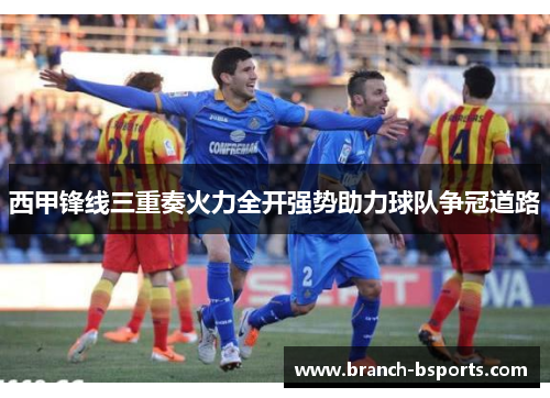 西甲锋线三重奏火力全开强势助力球队争冠道路