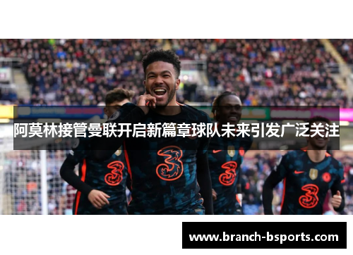 阿莫林接管曼联开启新篇章球队未来引发广泛关注